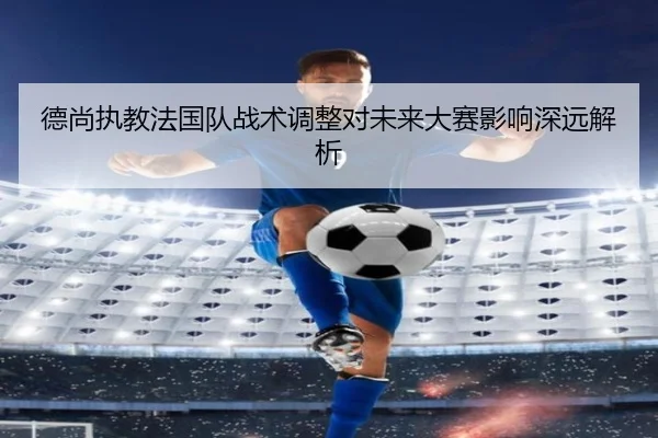 德尚执教法国队战术调整对未来大赛影响深远解析
