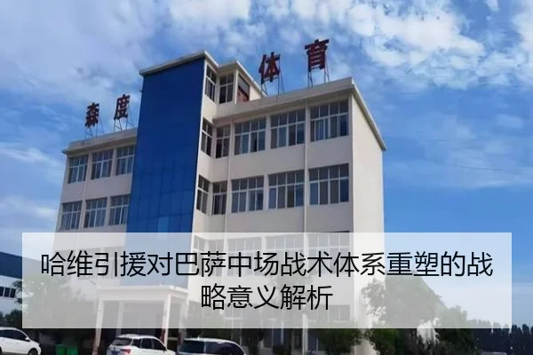 哈维引援对巴萨中场战术体系重塑的战略意义解析