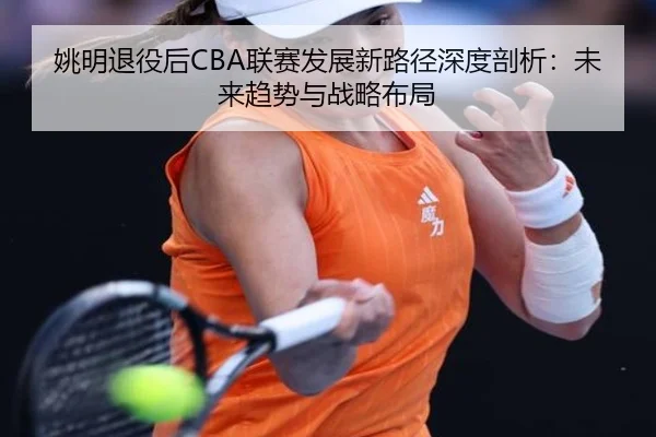 姚明退役后CBA联赛发展新路径深度剖析：未来趋势与战略布局