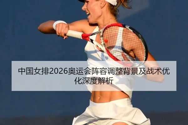 中国女排2026奥运会阵容调整背景及战术优化深度解析
