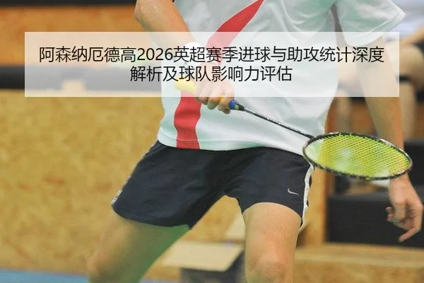 阿森纳厄德高2026英超赛季进球与助攻统计深度解析及球队影响力评估